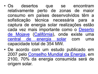 • Os      desertos   que    se     encontram
  relativamente perto de zonas de maior
  consumo em países desenvolvidos têm a
  sofisticação técnica necessária para a
  captura de energia solar realizações estão
  cada vez mais importante como o Deserto
  de Mojave (Califórnia), onde existe uma
  central de energia solar com uma
  capacidade total de 354 MW.
• De acordo com um estudo publicado em
  2007 pelo Conselho Mundial da Energia, em
  2100, 70% da energia consumida será de
  origem solar.
 