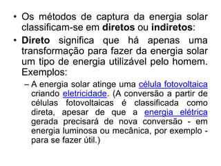 • Os métodos de captura da energia solar
  classificam-se em diretos ou indiretos:
• Direto significa que há apenas uma
  transformação para fazer da energia solar
  um tipo de energia utilizável pelo homem.
  Exemplos:
  – A energia solar atinge uma célula fotovoltaica
    criando eletricidade. (A conversão a partir de
    células fotovoltaicas é classificada como
    direta, apesar de que a energia elétrica
    gerada precisará de nova conversão - em
    energia luminosa ou mecânica, por exemplo -
    para se fazer útil.)
 