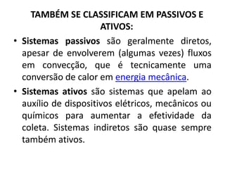 TAMBÉM SE CLASSIFICAM EM PASSIVOS E
                      ATIVOS:
• Sistemas passivos são geralmente diretos,
  apesar de envolverem (algumas vezes) fluxos
  em convecção, que é tecnicamente uma
  conversão de calor em energia mecânica.
• Sistemas ativos são sistemas que apelam ao
  auxílio de dispositivos elétricos, mecânicos ou
  químicos para aumentar a efetividade da
  coleta. Sistemas indiretos são quase sempre
  também ativos.
 