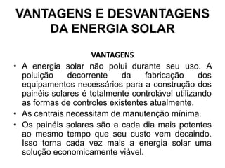 VANTAGENS E DESVANTAGENS
    DA ENERGIA SOLAR
                     VANTAGENS
• A energia solar não polui durante seu uso. A
  poluição    decorrente    da    fabricação      dos
  equipamentos necessários para a construção dos
  painéis solares é totalmente controlável utilizando
  as formas de controles existentes atualmente.
• As centrais necessitam de manutenção mínima.
• Os painéis solares são a cada dia mais potentes
  ao mesmo tempo que seu custo vem decaindo.
  Isso torna cada vez mais a energia solar uma
  solução economicamente viável.
 