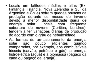 • Locais em latitudes médias e altas (Ex:
  Finlândia, Islândia, Nova Zelândia e Sul da
  Argentina e Chile) sofrem quedas bruscas de
  produção durante os meses de inverno
  devido à menor disponibilidade diária de
  energia solar. Locais com frequente
  cobertura de nuvens (Curitiba, Londres),
  tendem a ter variações diárias de produção
  de acordo com o grau de nebulosidade.
• As formas de armazenamento da energia
  solar    são    pouco     eficientes quando
  comparadas, por exemplo, aos combustíveis
  fósseis (carvão, petróleo e gás), a energia
  hidroelétrica (água) e a biomassa (bagaço da
  cana ou bagaço da laranja).
 