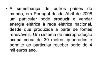 • À semelhança de outros países do
  mundo, em Portugal desde Abril de 2008
  um particular pode produzir e vender
  energia elétrica à rede elétrica nacional,
  desde que produzida a partir de fontes
  renováveis. Um sistema de microprodução
  ocupa cerca de 30 metros quadrados e
  permite ao particular receber perto de 4
  mil euros ano.
 