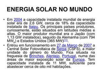 ENERGIA SOLAR NO MUNDO
• Em 2004 a capacidade instalada mundial de energia
  solar era de 2,6 GW, cerca de 18% da capacidade
  instalada de Itaipu. Os principais países produtores,
  curiosamente, estão situados em latitudes médias e
  altas. O maior produtor mundial era o Japão (com
  1,13 GW instalados), seguido da Alemanha (com 794
  MWp) e Estados Unidos (365 MW)[11].
• Entrou em funcionamento em 27 de Março de 2007 a
  Central Solar Fotovoltaica de Serpa (CSFS), a maior
  unidade do gênero do Mundo. Fica situada na
  freguesia de Brinches, Alentejo, Portugal, numa das
  áreas de maior exposição solar da Europa. Tem
  capacidade instalada de 11 MW, suficiente para
  abastecer cerca de oito mil habitações.
 