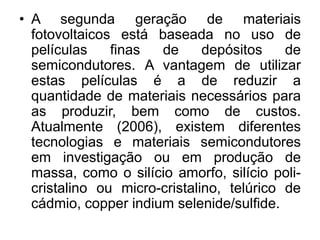 • A segunda geração de materiais
  fotovoltaicos está baseada no uso de
  películas    finas  de      depósitos    de
  semicondutores. A vantagem de utilizar
  estas películas é a de reduzir a
  quantidade de materiais necessários para
  as produzir, bem como de custos.
  Atualmente (2006), existem diferentes
  tecnologias e materiais semicondutores
  em investigação ou em produção de
  massa, como o silício amorfo, silício poli-
  cristalino ou micro-cristalino, telúrico de
  cádmio, copper indium selenide/sulfide.
 