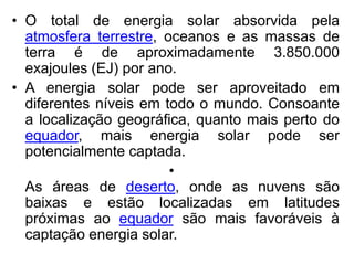• O total de energia solar absorvida pela
  atmosfera terrestre, oceanos e as massas de
  terra é de aproximadamente 3.850.000
  exajoules (EJ) por ano.
• A energia solar pode ser aproveitado em
  diferentes níveis em todo o mundo. Consoante
  a localização geográfica, quanto mais perto do
  equador, mais energia solar pode ser
  potencialmente captada.
                        •
  As áreas de deserto, onde as nuvens são
  baixas e estão localizadas em latitudes
  próximas ao equador são mais favoráveis à
  captação energia solar.
 