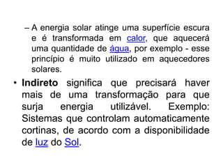– A energia solar atinge uma superfície escura
    e é transformada em calor, que aquecerá
    uma quantidade de água, por exemplo - esse
    princípio é muito utilizado em aquecedores
    solares.
• Indireto significa que precisará haver
  mais de uma transformação para que
  surja    energia    utilizável. Exemplo:
  Sistemas que controlam automaticamente
  cortinas, de acordo com a disponibilidade
  de luz do Sol.
 
