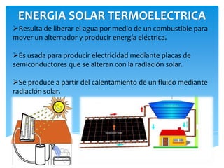 ENERGIA SOLAR TERMOELECTRICA
Resulta de liberar el agua por medio de un combustible para
mover un alternador y producir energía eléctrica.
Es usada para producir electricidad mediante placas de
semiconductores que se alteran con la radiación solar.
Se produce a partir del calentamiento de un fluido mediante
radiación solar.
 