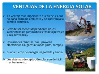VENTAJAS DE LA ENERGIA SOLAR
 La ventaja más importante que tiene es que
no daña el medio ambiente y no contribuye al
cambio climático.
 Permite ser menos dependiente de los
suministros de combustibles fósiles (petróleo
y sus derivados).
 Ubicaciones remotas que proveen
electricidad a lugares aislados (islas, campo).
 Es una fuente de energía inagotable y limpia.
 Los sistemas de captación solar son de fácil
mantenimiento.
 