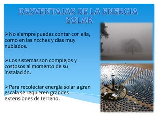 No siempre puedes contar con ella,
como en las noches y días muy
nublados.
Los sistemas son complejos y
costosos al momento de su
instalación.
Para recolectar energía solar a gran
escala se requieren grandes
extensiones de terreno.
 