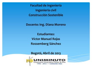 Facultad de Ingeniería
Ingeniería civil
Construcción Sostenible
Docente: Ing. Diana Moreno
Estudiantes:
Víctor Manuel Rojas
Rossemberg Sánchez
Bogotá, Abril de 2013
 