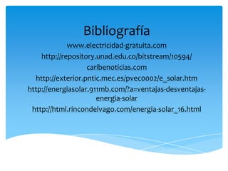 Bibliografía
www.electricidad-gratuita.com
http://repository.unad.edu.co/bitstream/10594/
caribenoticias.com
http://exterior.pntic.mec.es/pvec0002/e_solar.htm
http://energiasolar.911mb.com/?a=ventajas-desventajas-
energia-solar
http://html.rincondelvago.com/energia-solar_16.html
 