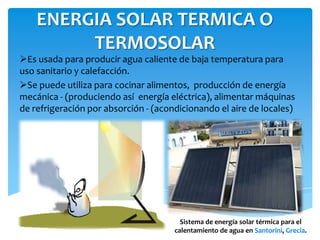ENERGIA SOLAR TERMICA O
TERMOSOLAR
Es usada para producir agua caliente de baja temperatura para
uso sanitario y calefacción.
Se puede utiliza para cocinar alimentos, producción de energía
mecánica - (produciendo así energía eléctrica), alimentar máquinas
de refrigeración por absorción - (acondicionando el aire de locales)
Sistema de energía solar térmica para el
calentamiento de agua en Santorini, Grecia.
 