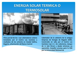 ENERGIA SOLAR TERMICA O
TERMOSOLAR
Vista parcial de los 1 250 calentadores solares
instalados por el Centro Las Gaviotas a
mediados de los ochenta en Ciudad Salitre,
Bogotá, urbanización del Banco Central
Calentador de la cafetería de la antigua
Empresa de Energía de Bogotá (EEB).
Construido en 1983 por el Centro Las
Gaviotas (140 m 2 de colectores, tanque
de 12 000 litros) y desde entonces en
operación. Estudios previos para la EEB
por la Universidad Nacional de
 