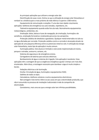 As principais aplicações que utilizam a energia solar são:
Electrificação de casas rurais. Estima-se que a utilização da energia solar fotovoltaica é
rentável se a distância para o mais próximo de rede elétrica é superior a 500 metros.
Equipamento de comunicação e estações. É uma das mais rápido crescimento
aplicações: telefones de emergência nas auto-estradas, repetidores, etc.
Telemetria equipamento quando estão fora da rede. Normalmente equipamentos
meteorológicos, ambientais, etc.
Sinalização: bóias, balizas e luzes de navegação, de sinalização, iluminação e de
semáforos, sinalização ferroviária e sinalizando percursos nos aeroportos.
Protecção catódica de oleodutos e gasodutos. Qualquer metal enterrados no solo ou
na água afectadas por corrosão. Protecção catódica contra a corrosão é alcançada através da
aplicação de uma pequena diferença entre os potenciais metal eo solo. A utilização da energia
solar fotovoltaica, neste tipo de aplicação é muito comum.
Iluminação pública. Este alcance é limitado e está sendo implementado em túneis,
parques e estradas, autocarro, cartazes, etc.
Sistemas de segurança e de emergência sirenes.
Carregadores de baterias para veículos eléctricos.
Bombeamento de água e sistemas de irrigação. Esta aplicação é excelente. Estas
aplicações têm a vantagem de que as exigências energéticas igualar o tempo com mais dias
ensolarados. Além disso, a montagem necessária para bombear a água é muito simples e
barato.
Vedações eléctricas e de iluminação.
Estufas: Circulação da água, iluminação e equipamentos HVAC.
Satélites de todos os tipos.
Calculadoras, telefones celulares e outros equipamentos electrónicos.
Net-contagem: Este termo refere-se aos casos em que a electricidade produzida, que
não é consumida no processo de instalação é adicionado à rede da companhia de
electricidade.
Constatamos, mais uma vez que a energia solar tem infinitas possibilidades.
 
