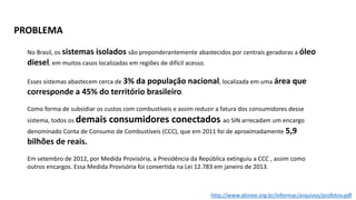 No Brasil, os sistemas isolados são preponderantemente abastecidos por centrais geradoras a óleo
diesel, em muitos casos localizadas em regiões de difícil acesso.
Esses sistemas abastecem cerca de 3% da população nacional, localizada em uma área que
corresponde a 45% do território brasileiro.
Como forma de subsidiar os custos com combustíveis e assim reduzir a fatura dos consumidores desse
sistema, todos os demais consumidores conectados ao SIN arrecadam um encargo
denominado Conta de Consumo de Combustíveis (CCC), que em 2011 foi de aproximadamente 5,9
bilhões de reais.
Em setembro de 2012, por Medida Provisória, a Presidência da República extinguiu a CCC , assim como
outros encargos. Essa Medida Provisória foi convertida na Lei 12.783 em janeiro de 2013.
PROBLEMA
http://www.abinee.org.br/informac/arquivos/profotov.pdf
 