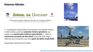 http://www.unicamp.br/unicamp/ju/576/pesquisa-analisa-sistema-hibrido-de-energia-eletrica
[...] a geração de energia elétrica em pequenas comunidades isoladas
no Brasil é feita a partir de conjuntos motores geradores, que
exigem uma manutenção rotineira especializada, [...] além de
suprimento constante do óleo diesel encarecido pelas longas
distâncias para transporte e que emite gases de efeito estufa (GEE).
Pesquisadora: Maiana Brito de Matos
Sistemas Híbridos
 