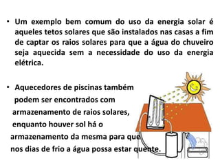• Um exemplo bem comum do uso da energia solar é
aqueles tetos solares que são instalados nas casas a fim
de captar os raios solares para que a água do chuveiro
seja aquecida sem a necessidade do uso da energia
elétrica.
• Aquecedores de piscinas também
podem ser encontrados com
armazenamento de raios solares,
enquanto houver sol há o
armazenamento da mesma para que
nos dias de frio a água possa estar quente.
 