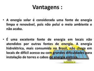 Vantagens :
• A energia solar é considerada uma fonte de energia
limpa e renovável, pois não polui o meio ambiente e
não acaba.
• É uma excelente fonte de energia em locais não
atendidos por outras fontes de energia. A energia
hidrelétrica, mais consumida no Brasil, não chega em
locais de difícil acesso ou com grandes dificuldades para
instalação de torres e cabos de energia elétrica.
 