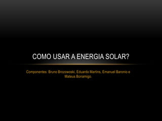 COMO USAR A ENERGIA SOLAR? 
Componentes: Bruno Brozowoski, Eduardo Martins, Emanuel Baronio e 
Mateus Bonamigo. 
 