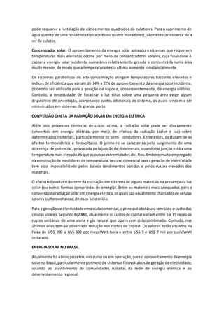 pode requerer a instalação de vários metros quadrados de coletores. Para o suprimento de 
água quente de uma residência típica (três ou quatro moradores), são necessários cerca de 4 
m² de coletor. 
Concentrador solar: O aproveitamento da energia solar aplicado a sistemas que requerem 
temperaturas mais elevadas ocorre por meio de concentradores solares, cuja finalidade é 
captar a energia solar incidente numa área relativamente grande e concentrá-la numa área 
muito menor, de modo que a temperatura desta última aumente substancialmente. 
Os sistemas parabólicos de alta concentração atingem temperaturas bastante elevadas e 
índices de eficiência que variam de 14% a 22% de aproveitamento da energia solar incidente, 
podendo ser utilizada para a geração de vapor e, conseqüentemente, de energia elétrica. 
Contudo, a necessidade de focalizar a luz solar sobre uma pequena área exige algum 
dispositivo de orientação, acarretando custos adicionai s ao sistema, os quais tendem a ser 
minimizados em sistemas de grande porte. 
CONVERSÃO DIRETA DA RADIAÇÃO SOLAR EM ENERGIA ELÉTRICA 
Além dos processos térmicos descritos acima, a radiação solar pode ser diretamente 
convertida em energia elétrica, por meio de efeitos da radiação (calor e luz) sobre 
determinados materiais, particularmente os semi- condutores. Entre esses, destacam-se os 
efeitos termoelétrico e fotovoltaico. O primeiro se caracteriza pelo surgimento de uma 
diferença de potencial, provocada pela junção de dois metais, quando tal junção está a uma 
temperatura mais elevada do que as outras extremidades dos fios. Embora muito empregado 
na construção de medidores de temperatura, seu uso comercial para a geração de eletricidade 
tem sido impossibilitado pelos baixos rendimentos obtidos e pelos custos elevados dos 
materiais. 
O efeito fotovoltaico decorre da excitação dos elétrons de alguns materiais na presença da luz 
solar (ou outras formas apropriadas de energia). Entre os materiais mais adequados para a 
conversão da radiação solar em energia elétrica, os quais são usualmente chamados de células 
solares ou fotovoltaicas, destaca-se o silício. 
Para a geração de eletricidade em escala comercial, o principal obstáculo tem sido o custo das 
células solares. Segundo B(2000), atualmente os custos de capital variam entre 5 e 15 vezes os 
custos unitários de uma usina a gás natural que opera com ciclo combinado. Contudo, nos 
últimos anos tem-se observado redução nos custos de capital. Os valores estão situados na 
faixa de US$ 200 a US$ 300 por megaWatt-hora e entre US$ 3 e US$ 7 mil por quiloWatt 
instalado. 
ENERGIA SOLAR NO BRASIL 
Atualmente há vários projetos, em curso ou em operação, para o aproveitamento da energia 
solar no Brasil, particularmente por meio de sistemas fotovoltaicos de geração de eletricidade, 
visando ao atendimento de comunidades isoladas da rede de energia elétrica e ao 
desenvolvimento regional. 
 