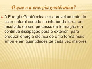  A Energia Geotérmica e o aproveitamento do
calor natural contido no interior da terra em
resultado do seu processo de formação e a
continua dissipação para o exterior, para
produzir energia elétrica de uma forma mais
limpa e em quantidades de cada vez maiores.
 