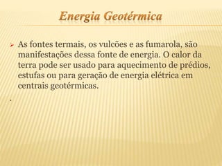  As fontes termais, os vulcões e as fumarola, são
manifestações dessa fonte de energia. O calor da
terra pode ser usado para aquecimento de prédios,
estufas ou para geração de energia elétrica em
centrais geotérmicas.
.
 
