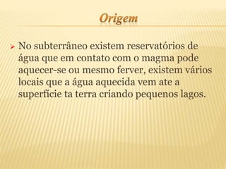  No subterrâneo existem reservatórios de
água que em contato com o magma pode
aquecer-se ou mesmo ferver, existem vários
locais que a água aquecida vem ate a
superfície ta terra criando pequenos lagos.
 