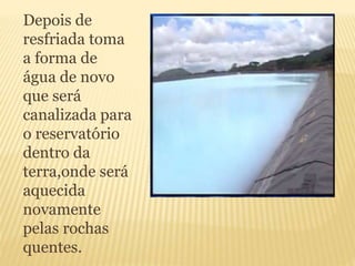 Depois de
resfriada toma
a forma de
água de novo
que será
canalizada para
o reservatório
dentro da
terra,onde será
aquecida
novamente
pelas rochas
quentes.
 