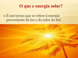 O que e energia solar?
 É um termo que se refere à energia
proveniente da luz e do calor do Sol.
 