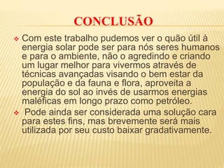 CONCLUSÃO
 Com este trabalho pudemos ver o quão útil à
energia solar pode ser para nós seres humanos
e para o ambiente, não o agredindo e criando
um lugar melhor para vivermos através de
técnicas avançadas visando o bem estar da
população e da fauna e flora, aproveita a
energia do sol ao invés de usarmos energias
maléficas em longo prazo como petróleo.
 Pode ainda ser considerada uma solução cara
para estes fins, mas brevemente será mais
utilizada por seu custo baixar gradativamente.
 