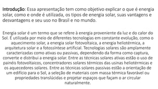 Introdução: Essa apresentação tem como objetivo explicar o que é energia
solar, como e onde é utilizada, os tipos de energia solar, suas vantagens e
desvantagens e seu uso no Brasil e no mundo.
Energia solar é um termo que se refere à energia proveniente da luz e do calor do
Sol. É utilizada por meio de diferentes tecnologias em constante evolução, como o
aquecimento solar, a energia solar fotovoltaica, a energia heliotérmica, a
arquitetura solar e a fotossíntese artificial. Tecnologias solares são amplamente
caracterizadas como ativas ou passivas, dependendo da forma como captura,
converte e distribui a energia solar. Entre as técnicas solares ativas estão o uso de
painéis fotovoltaicos, concentradores solares térmicos das usinas heliotérmicas e
os aquecedores solares. Entre as técnicas solares passivas estão a orientação de
um edifício para o Sol, a seleção de materiais com massa térmica favorável ou
propriedades translúcidas e projetar espaços que façam o ar circular
naturalmente.
 