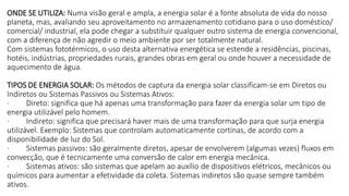 ONDE SE UTILIZA: Numa visão geral e ampla, a energia solar é a fonte absoluta de vida do nosso
planeta, mas, avaliando seu aproveitamento no armazenamento cotidiano para o uso doméstico/
comercial/ industrial, ela pode chegar a substituir qualquer outro sistema de energia convencional,
com a diferença de não agredir o meio ambiente por ser totalmente natural.
Com sistemas fototérmicos, o uso desta alternativa energética se estende a residências, piscinas,
hotéis, indústrias, propriedades rurais, grandes obras em geral ou onde houver a necessidade de
aquecimento de água.
TIPOS DE ENERGIA SOLAR: Os métodos de captura da energia solar classificam-se em Diretos ou
Indiretos ou Sistemas Passivos ou Sistemas Ativos:
· Direto: significa que há apenas uma transformação para fazer da energia solar um tipo de
energia utilizável pelo homem.
· Indireto: significa que precisará haver mais de uma transformação para que surja energia
utilizável. Exemplo: Sistemas que controlam automaticamente cortinas, de acordo com a
disponibilidade de luz do Sol.
· Sistemas passivos: são geralmente diretos, apesar de envolverem (algumas vezes) fluxos em
convecção, que é tecnicamente uma conversão de calor em energia mecânica.
· Sistemas ativos: são sistemas que apelam ao auxílio de dispositivos elétricos, mecânicos ou
químicos para aumentar a efetividade da coleta. Sistemas indiretos são quase sempre também
ativos.
 