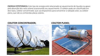 ENERGIA FOTOTERMICA: Este tipo de energia está relacionado ao aquecimento de líquidos ou gases
pela absorção dos raios solares ocasionando seu aquecimento. O coletor pode ser classificado em
dois tipos, coletor concentrador, que usa dispositivos para concentrar a radiação solar, ou coletor
plano, que são as conhecidas placas solares.
COLETOR CONCENTRADOR; COLETOR PLANO;
 