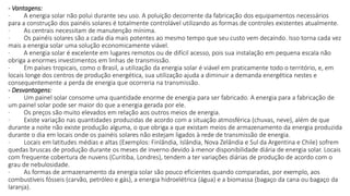 - Vantagens:
· A energia solar não polui durante seu uso. A poluição decorrente da fabricação dos equipamentos necessários
para a construção dos painéis solares é totalmente controlável utilizando as formas de controles existentes atualmente.
· As centrais necessitam de manutenção mínima.
· Os painéis solares são a cada dia mais potentes ao mesmo tempo que seu custo vem decaindo. Isso torna cada vez
mais a energia solar uma solução economicamente viável.
· A energia solar é excelente em lugares remotos ou de difícil acesso, pois sua instalação em pequena escala não
obriga a enormes investimentos em linhas de transmissão.
· Em países tropicais, como o Brasil, a utilização da energia solar é viável em praticamente todo o território, e, em
locais longe dos centros de produção energética, sua utilização ajuda a diminuir a demanda energética nestes e
consequentemente a perda de energia que ocorreria na transmissão.
- Desvantagens:
· Um painel solar consome uma quantidade enorme de energia para ser fabricado. A energia para a fabricação de
um painel solar pode ser maior do que a energia gerada por ele.
· Os preços são muito elevados em relação aos outros meios de energia.
· Existe variação nas quantidades produzidas de acordo com a situação atmosférica (chuvas, neve), além de que
durante a noite não existe produção alguma, o que obriga a que existam meios de armazenamento da energia produzida
durante o dia em locais onde os painéis solares não estejam ligados à rede de transmissão de energia.
· Locais em latitudes médias e altas (Exemplos: Finlândia, Islândia, Nova Zelândia e Sul da Argentina e Chile) sofrem
quedas bruscas de produção durante os meses de inverno devido à menor disponibilidade diária de energia solar. Locais
com frequente cobertura de nuvens (Curitiba, Londres), tendem a ter variações diárias de produção de acordo com o
grau de nebulosidade.
· As formas de armazenamento da energia solar são pouco eficientes quando comparadas, por exemplo, aos
combustíveis fósseis (carvão, petróleo e gás), a energia hidroelétrica (água) e a biomassa (bagaço da cana ou bagaço da
laranja).
 