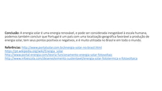 Conclusão: A energia solar é uma energia renovável, e pode ser considerada inesgotável à escala humana,
podemos também concluir que Portugal é um país com uma localização geográfica favorável a produção de
energia solar, tem seus pontos positivos e negativos, e é muito utilizada no Brasil e em todo o mundo.
Referências: http://www.portalsolar.com.br/energia-solar-no-brasil.html
https://pt.wikipedia.org/wiki/Energia_solar
http://www.portal-energia.com/teoria-funcionamento-energia-solar-fotovoltaic
http://www.infoescola.com/desenvolvimento-sustentavel/energia-solar-fototermica-x-fotovoltaica
 