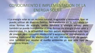 CONOCIMIENTO E IMPLEMENTACION DE LA
ENERGIA SOLAR
• La energía solar es un recurso natural, inagotable y renovable, que se...
