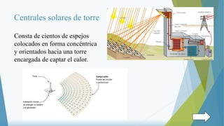 Centrales solares de torre
Consta de cientos de espejos
colocados en forma concéntrica
y orientados hacia una torre
encargada de captar el calor.
 
