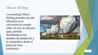 Discos Stirling
La tecnología Disco-
Stirling presenta una alta
eficiencia en la
conversión de energía
solar a la red, no necesita
agua, permite
flexibilidad en los
tamaños de instalación y
es competitiva desde el
punto de vista
económico.
 