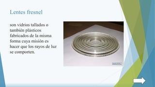 Lentes fresnel
son vidrios tallados o
también plásticos
fabricados de la misma
forma cuya misión es
hacer que los rayos de luz
se comporten.
 