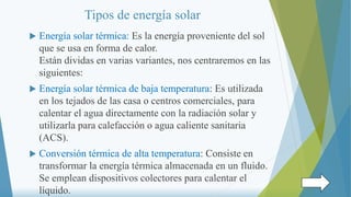 Tipos de energía solar
 Energía solar térmica: Es la energía proveniente del sol
que se usa en forma de calor.
Están dividas en varias variantes, nos centraremos en las
siguientes:
 Energía solar térmica de baja temperatura: Es utilizada
en los tejados de las casa o centros comerciales, para
calentar el agua directamente con la radiación solar y
utilizarla para calefacción o agua caliente sanitaria
(ACS).
 Conversión térmica de alta temperatura: Consiste en
transformar la energía térmica almacenada en un fluido.
Se emplean dispositivos colectores para calentar el
líquido.
 