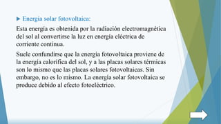  Energía solar fotovoltaica:
Esta energía es obtenida por la radiación electromagnética
del sol al convertirse la luz en energía eléctrica de
corriente continua.
Suele confundirse que la energía fotovoltaica proviene de
la energía calorífica del sol, y a las placas solares térmicas
son lo mismo que las placas solares fotovoltaicas. Sin
embargo, no es lo mismo. La energía solar fotovoltaica se
produce debido al efecto fotoeléctrico.
 
