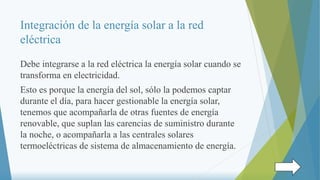 Integración de la energía solar a la red
eléctrica
Debe integrarse a la red eléctrica la energía solar cuando se
transforma en electricidad.
Esto es porque la energía del sol, sólo la podemos captar
durante el día, para hacer gestionable la energía solar,
tenemos que acompañarla de otras fuentes de energía
renovable, que suplan las carencias de suministro durante
la noche, o acompañarla a las centrales solares
termoeléctricas de sistema de almacenamiento de energía.
 