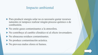 Impacto ambiental
 Para producir energía solar no es necesario gastar recursos
naturales ni tampoco realizar ningún proceso químico o de
combustión.
 No emite gases contaminantes a la atmosfera.
 No contribuye al cambio climático ni al efecto invernadero.
 No almacena residuos contaminantes.
 No produce contaminación acústica.
 No provoca malos olores ni humos.
 