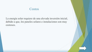 Costos
La energía solar requiere de una elevada inversión inicial,
debido a que, los paneles solares e instalaciones son muy
costosos.
 