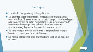 Ventajas
 Fuente de energía inagotable y limpia.
 La energía solar como transformación en energía solar
térmica. Los últimos avances de este campo han dado lugar
a los colectores cilindro parabólicos, las torres solares de
concentración y a placas solares térmicas con alto
rendimiento y bajos problemas de mantenimiento.
 Es una energía no contaminante y proporciona energía
barata en países no industrializados.
 Se puede almacenar esta energía para usar en épocas de
escases.
 