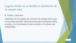 Lugares donde no es factible la instalación de
la energía solar
 Áridos y desiertos:
Apartados de los lugares de consumo de energía por lo que
se necesitan grandes infraestructuras para transportar dicha
energía, sí se presentarán inconvenientes en la planta son
subsanables.
 