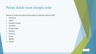 Países donde usan energía solar
Países en orden de potencia fotovoltaica instalada hasta el 2004
1. Alemania
2. Japón
3. Estados Unidos
4. Australia
5. Países bajos
6. España
7. Francia
8. Suiza
9. México
10. Austria
 