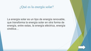 ¿Qué es la energía solar?
La energía solar es un tipo de energía renovable,
que transforma la energía solar en otra forma de
energía, entre estas, la energía eléctrica, energía
cinética…
 