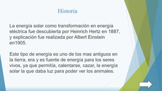 Historia
La energía solar como transformación en energía
eléctrica fue descubierta por Heinrich Hertz en 1887,
y explicación fue realizada por Albert Einstein
en1905.
Este tipo de energía es uno de los mas antiguos en
la tierra, era y es fuente de energía para los seres
vivos, ya que permitía, calentarse, cazar, la energía
solar la que daba luz para poder ver los animales.
 