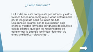 ¿Cómo funciona?
La luz del sol esta compuesta por fotones, y estos
fotones tienen una energía que viene determinada
por la longitud de onda de la luz emitida.
Los paneles solares, son lo que reciben esta
energía, y están formados por grupos de células o
celdas solares, que son los responsables de
transformar la energía luminosa –fotones- y/o
energía eléctrica –electrones- .
 